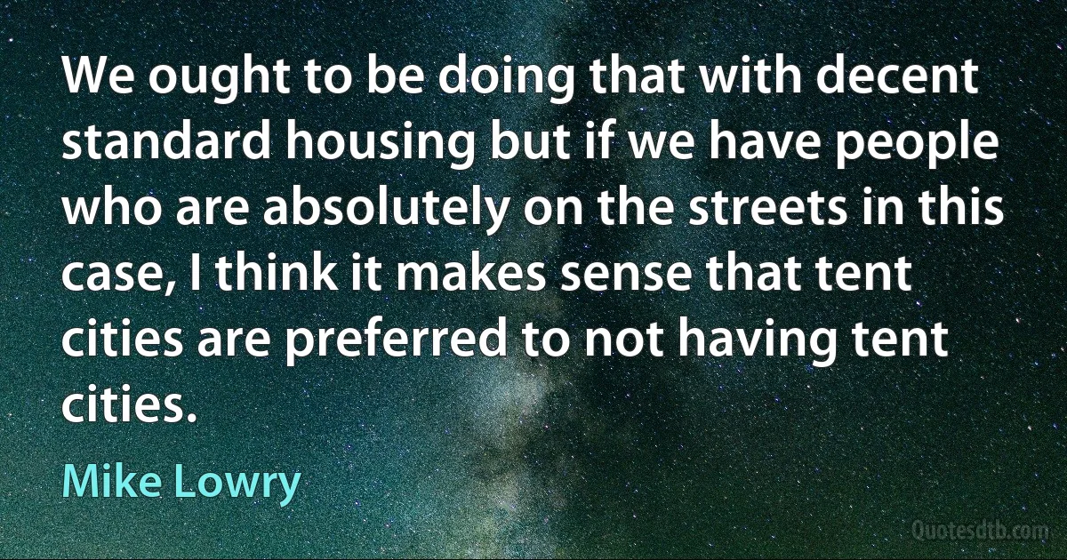 We ought to be doing that with decent standard housing but if we have people who are absolutely on the streets in this case, I think it makes sense that tent cities are preferred to not having tent cities. (Mike Lowry)