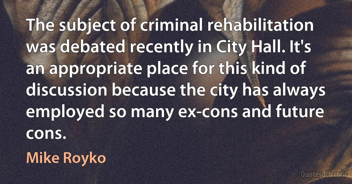 The subject of criminal rehabilitation was debated recently in City Hall. It's an appropriate place for this kind of discussion because the city has always employed so many ex-cons and future cons. (Mike Royko)