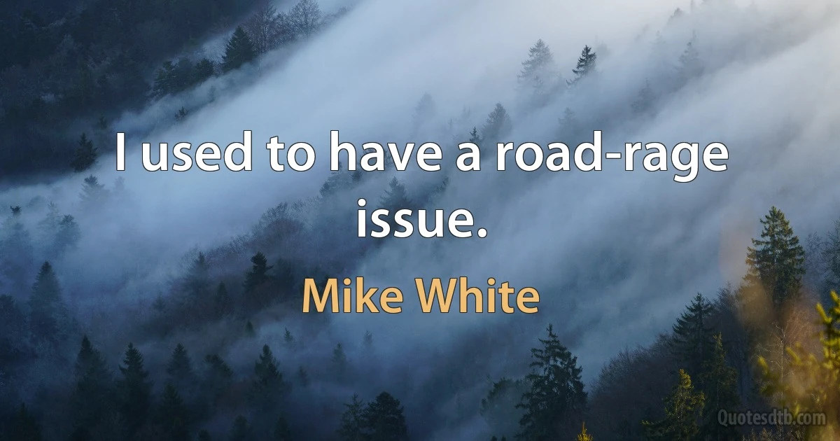 I used to have a road-rage issue. (Mike White)