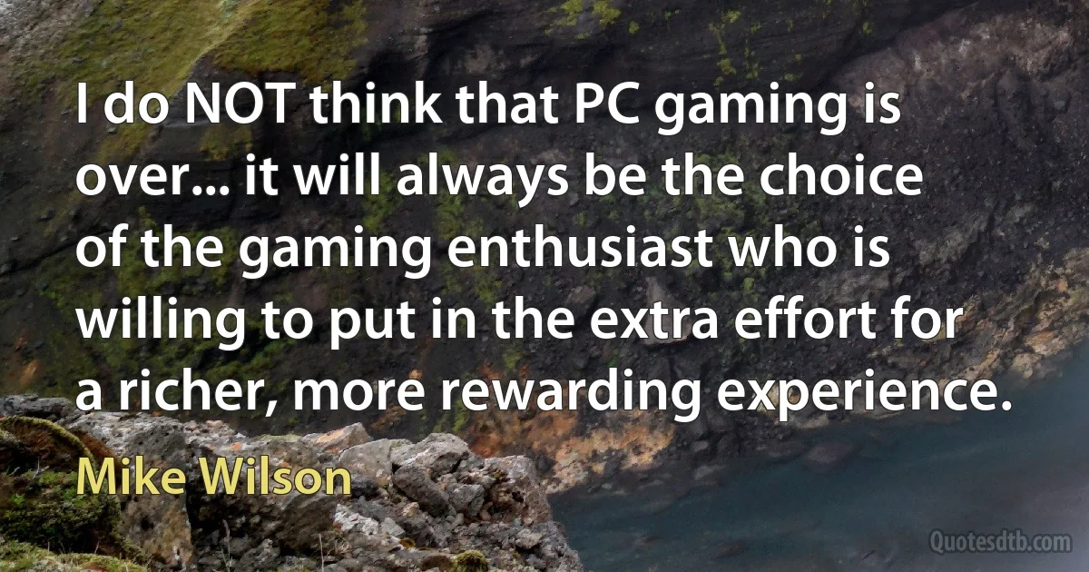 I do NOT think that PC gaming is over... it will always be the choice of the gaming enthusiast who is willing to put in the extra effort for a richer, more rewarding experience. (Mike Wilson)