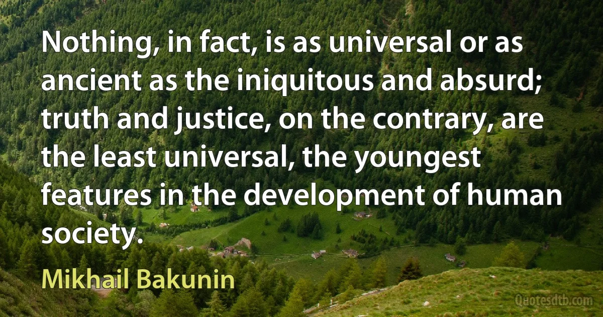 Nothing, in fact, is as universal or as ancient as the iniquitous and absurd; truth and justice, on the contrary, are the least universal, the youngest features in the development of human society. (Mikhail Bakunin)