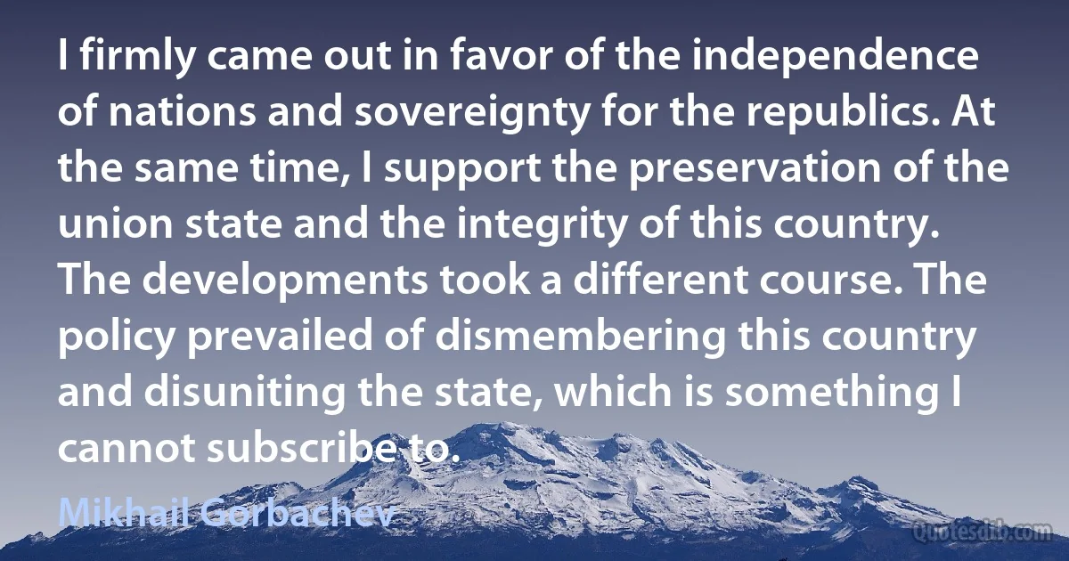 I firmly came out in favor of the independence of nations and sovereignty for the republics. At the same time, I support the preservation of the union state and the integrity of this country. The developments took a different course. The policy prevailed of dismembering this country and disuniting the state, which is something I cannot subscribe to. (Mikhail Gorbachev)