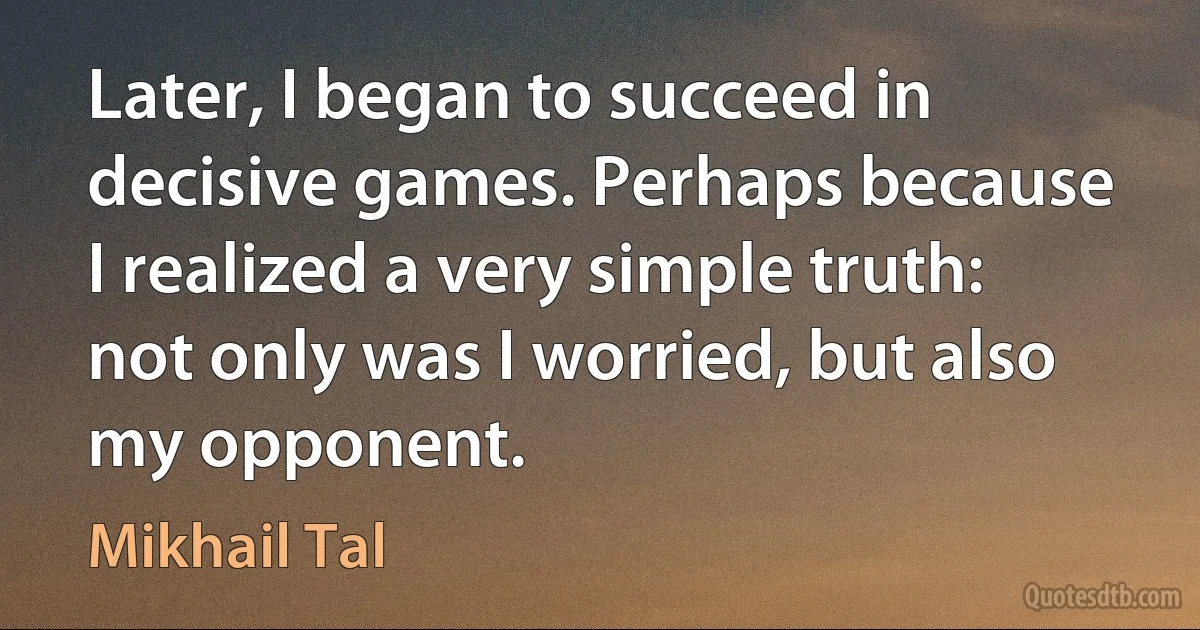 Later, I began to succeed in decisive games. Perhaps because I realized a very simple truth: not only was I worried, but also my opponent. (Mikhail Tal)