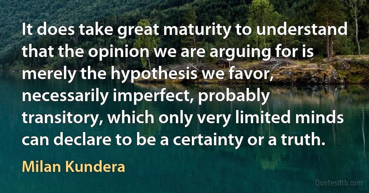 It does take great maturity to understand that the opinion we are arguing for is merely the hypothesis we favor, necessarily imperfect, probably transitory, which only very limited minds can declare to be a certainty or a truth. (Milan Kundera)