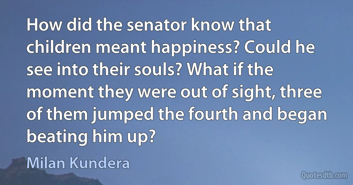 How did the senator know that children meant happiness? Could he see into their souls? What if the moment they were out of sight, three of them jumped the fourth and began beating him up? (Milan Kundera)