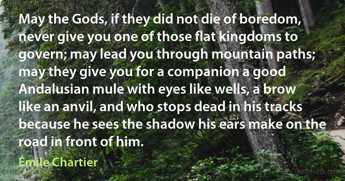 May the Gods, if they did not die of boredom, never give you one of those flat kingdoms to govern; may lead you through mountain paths; may they give you for a companion a good Andalusian mule with eyes like wells, a brow like an anvil, and who stops dead in his tracks because he sees the shadow his ears make on the road in front of him. (Émile Chartier)