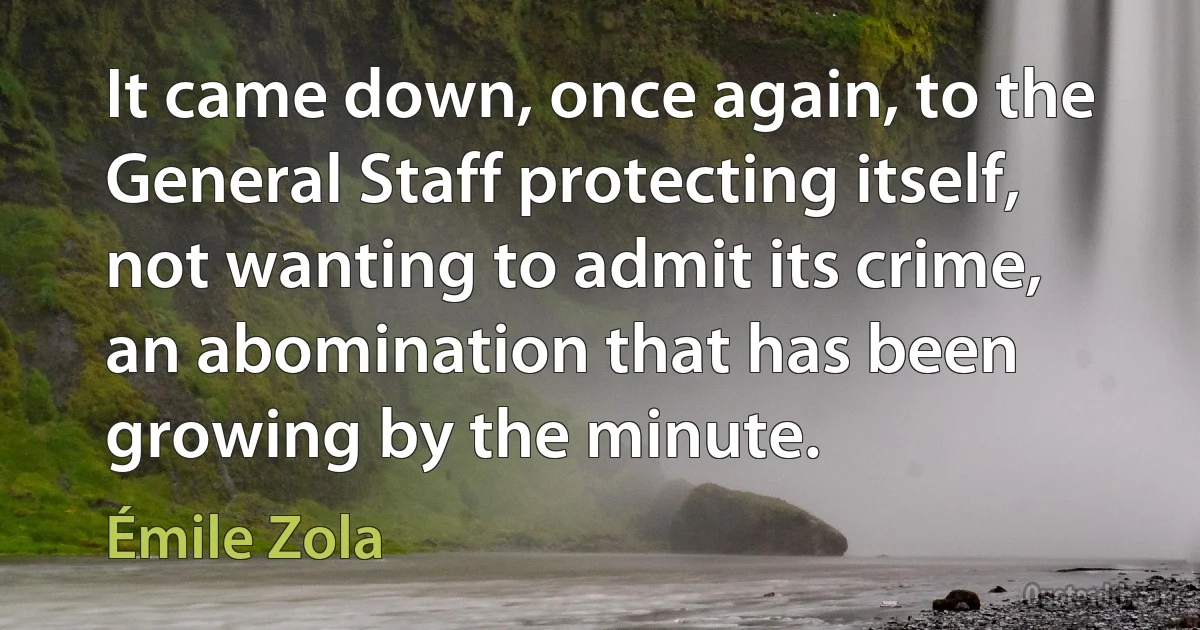 It came down, once again, to the General Staff protecting itself, not wanting to admit its crime, an abomination that has been growing by the minute. (Émile Zola)