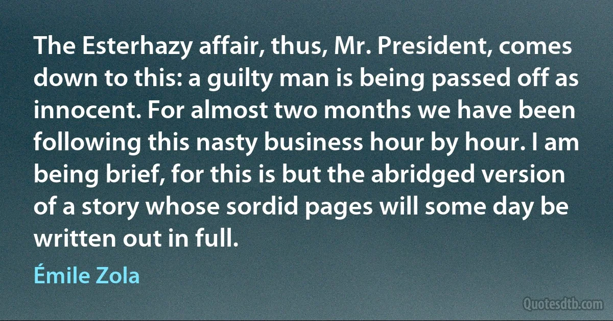 The Esterhazy affair, thus, Mr. President, comes down to this: a guilty man is being passed off as innocent. For almost two months we have been following this nasty business hour by hour. I am being brief, for this is but the abridged version of a story whose sordid pages will some day be written out in full. (Émile Zola)