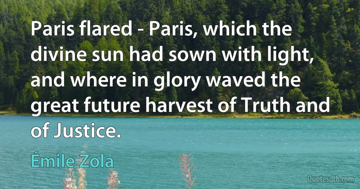 Paris flared - Paris, which the divine sun had sown with light, and where in glory waved the great future harvest of Truth and of Justice. (Émile Zola)