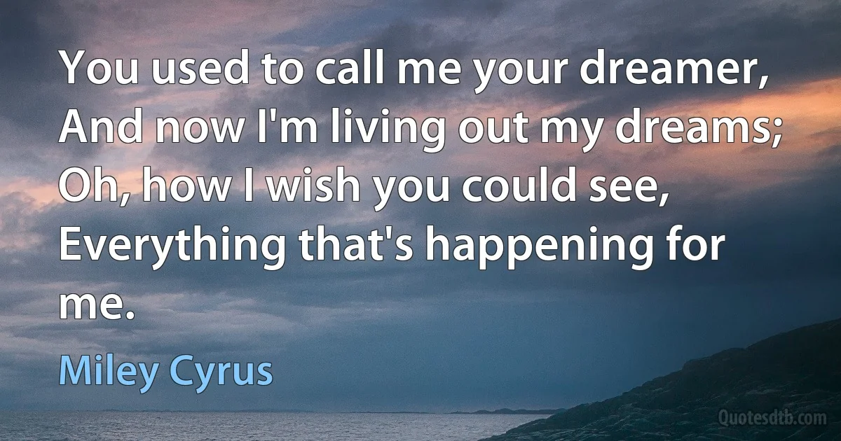 You used to call me your dreamer,
And now I'm living out my dreams;
Oh, how I wish you could see,
Everything that's happening for me. (Miley Cyrus)