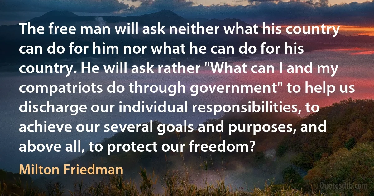 The free man will ask neither what his country can do for him nor what he can do for his country. He will ask rather "What can I and my compatriots do through government" to help us discharge our individual responsibilities, to achieve our several goals and purposes, and above all, to protect our freedom? (Milton Friedman)