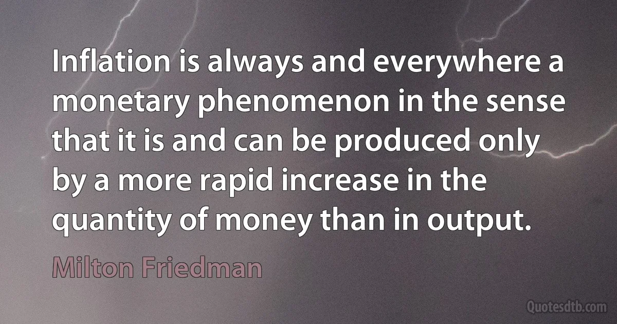 Inflation is always and everywhere a monetary phenomenon in the sense that it is and can be produced only by a more rapid increase in the quantity of money than in output. (Milton Friedman)