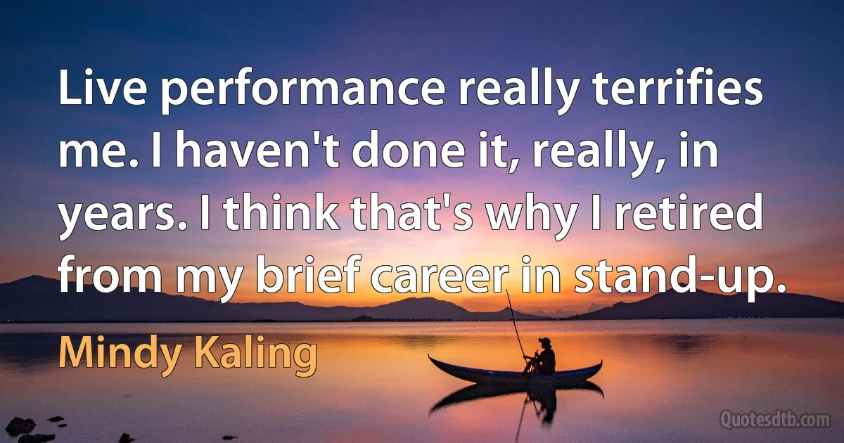 Live performance really terrifies me. I haven't done it, really, in years. I think that's why I retired from my brief career in stand-up. (Mindy Kaling)