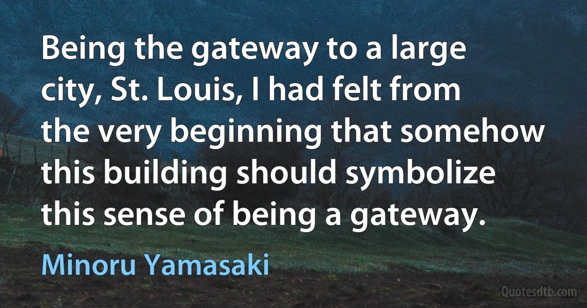 Being the gateway to a large city, St. Louis, I had felt from the very beginning that somehow this building should symbolize this sense of being a gateway. (Minoru Yamasaki)