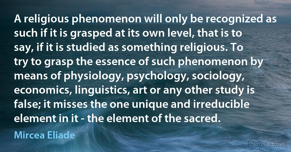 A religious phenomenon will only be recognized as such if it is grasped at its own level, that is to say, if it is studied as something religious. To try to grasp the essence of such phenomenon by means of physiology, psychology, sociology, economics, linguistics, art or any other study is false; it misses the one unique and irreducible element in it - the element of the sacred. (Mircea Eliade)