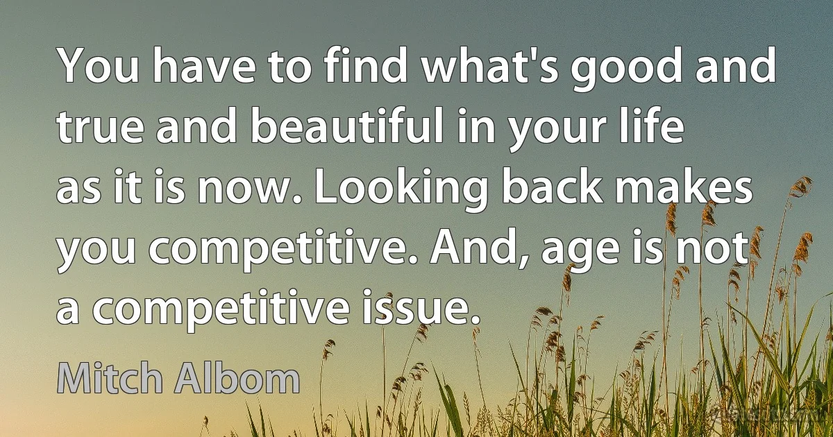 You have to find what's good and true and beautiful in your life as it is now. Looking back makes you competitive. And, age is not a competitive issue. (Mitch Albom)