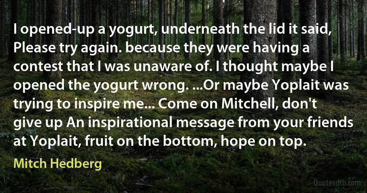 I opened-up a yogurt, underneath the lid it said, Please try again. because they were having a contest that I was unaware of. I thought maybe I opened the yogurt wrong. ...Or maybe Yoplait was trying to inspire me... Come on Mitchell, don't give up An inspirational message from your friends at Yoplait, fruit on the bottom, hope on top. (Mitch Hedberg)