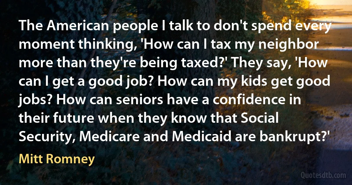 The American people I talk to don't spend every moment thinking, 'How can I tax my neighbor more than they're being taxed?' They say, 'How can I get a good job? How can my kids get good jobs? How can seniors have a confidence in their future when they know that Social Security, Medicare and Medicaid are bankrupt?' (Mitt Romney)