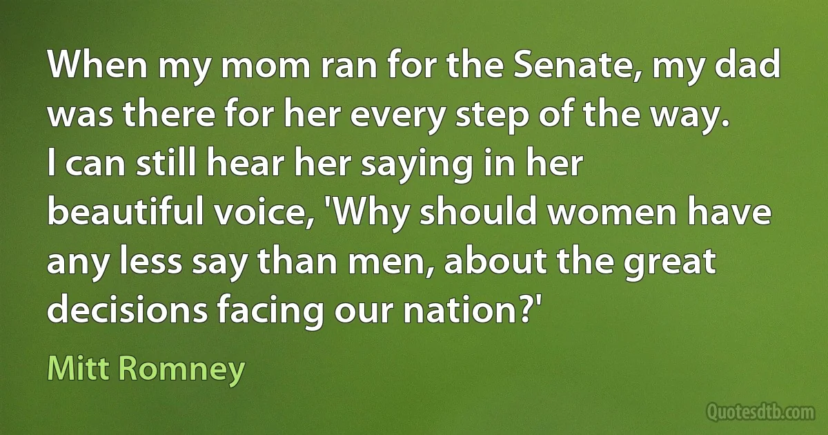 When my mom ran for the Senate, my dad was there for her every step of the way. I can still hear her saying in her beautiful voice, 'Why should women have any less say than men, about the great decisions facing our nation?' (Mitt Romney)