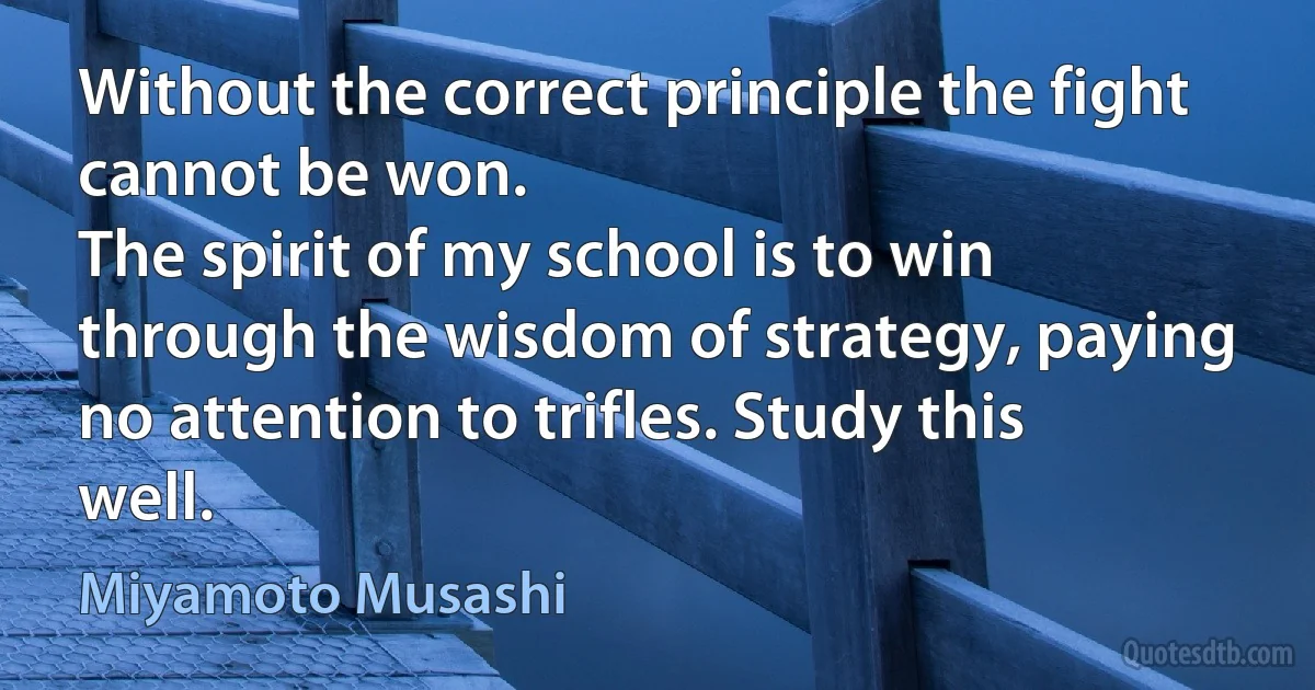 Without the correct principle the fight cannot be won.
The spirit of my school is to win through the wisdom of strategy, paying no attention to trifles. Study this well. (Miyamoto Musashi)