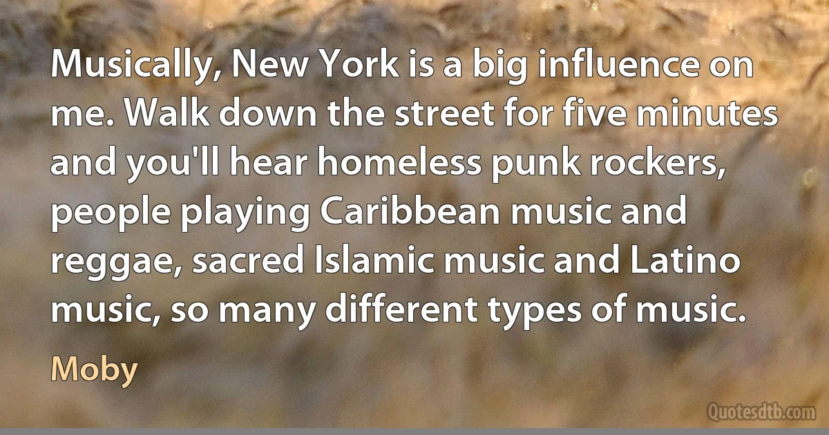 Musically, New York is a big influence on me. Walk down the street for five minutes and you'll hear homeless punk rockers, people playing Caribbean music and reggae, sacred Islamic music and Latino music, so many different types of music. (Moby)