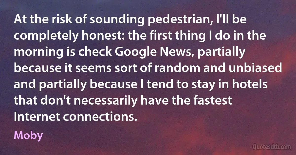 At the risk of sounding pedestrian, I'll be completely honest: the first thing I do in the morning is check Google News, partially because it seems sort of random and unbiased and partially because I tend to stay in hotels that don't necessarily have the fastest Internet connections. (Moby)