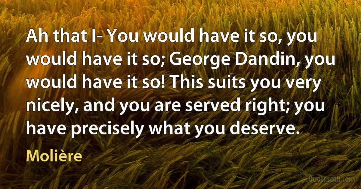 Ah that I- You would have it so, you would have it so; George Dandin, you would have it so! This suits you very nicely, and you are served right; you have precisely what you deserve. (Molière)