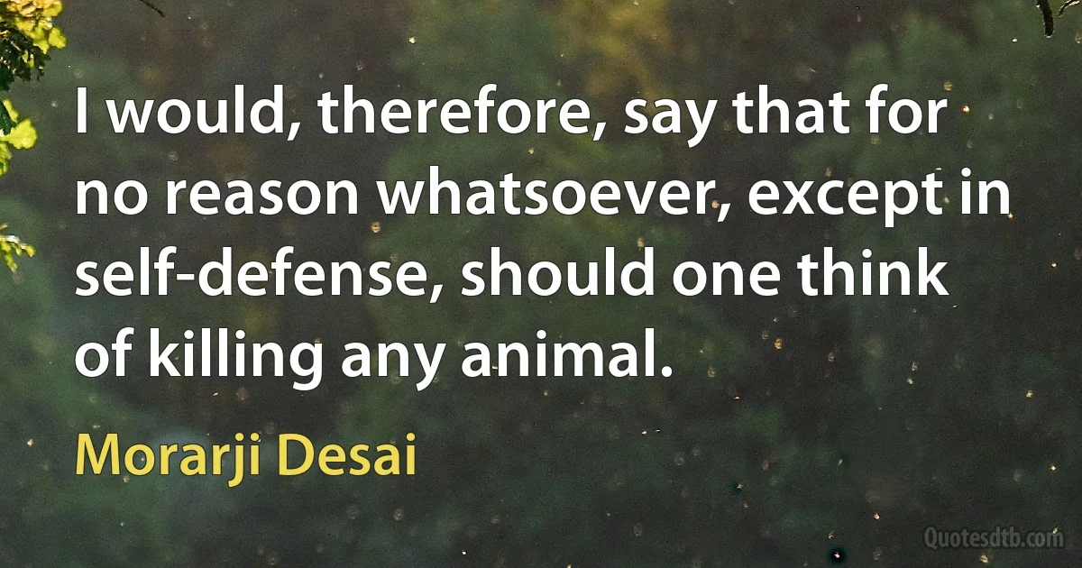 I would, therefore, say that for no reason whatsoever, except in self-defense, should one think of killing any animal. (Morarji Desai)