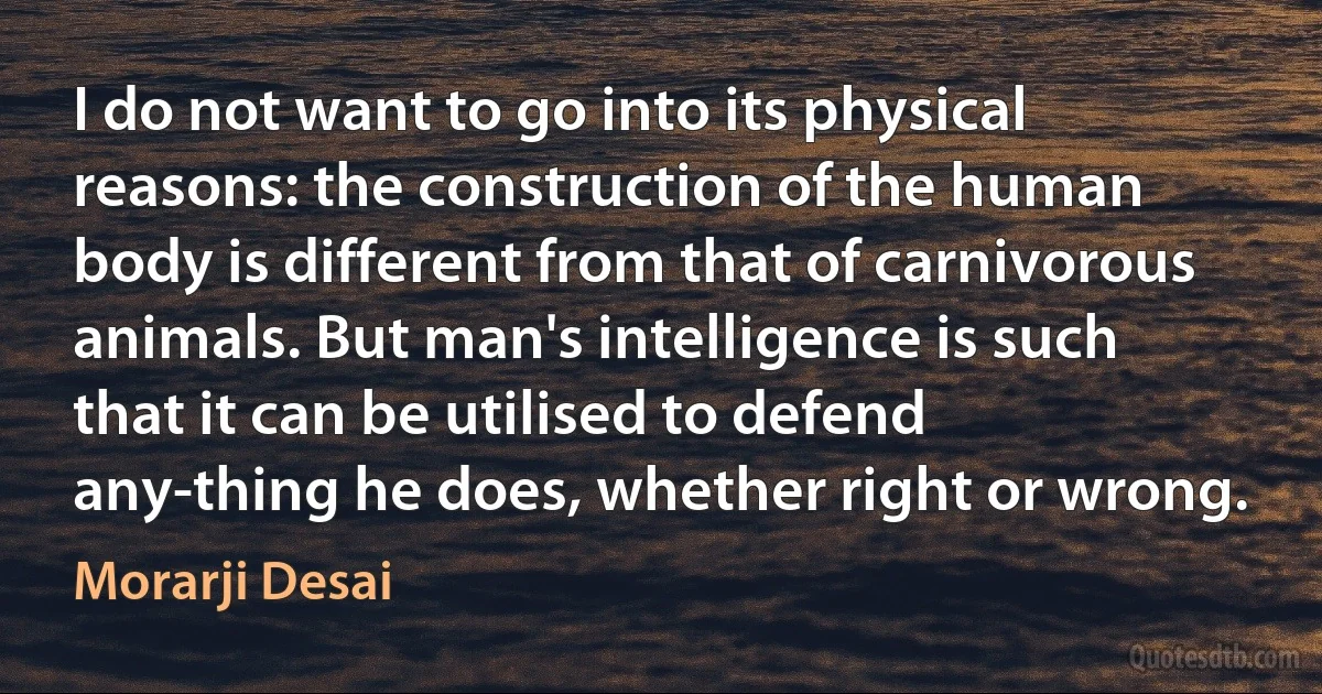 I do not want to go into its physical reasons: the construction of the human body is different from that of carnivorous animals. But man's intelligence is such that it can be utilised to defend any-thing he does, whether right or wrong. (Morarji Desai)