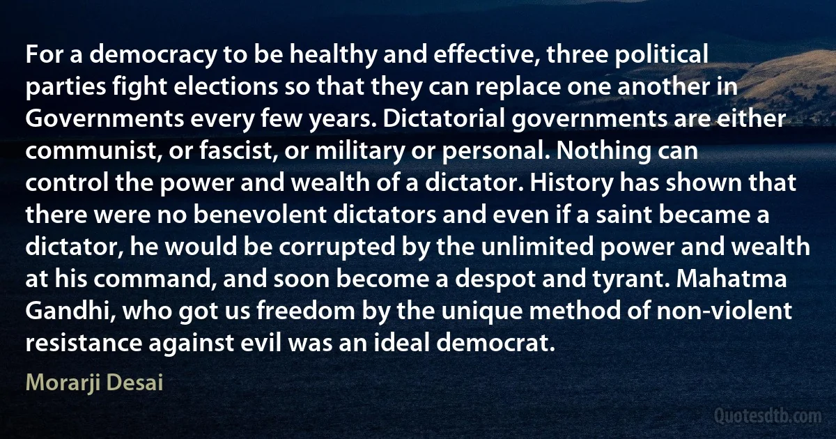 For a democracy to be healthy and effective, three political parties fight elections so that they can replace one another in Governments every few years. Dictatorial governments are either communist, or fascist, or military or personal. Nothing can control the power and wealth of a dictator. History has shown that there were no benevolent dictators and even if a saint became a dictator, he would be corrupted by the unlimited power and wealth at his command, and soon become a despot and tyrant. Mahatma Gandhi, who got us freedom by the unique method of non-violent resistance against evil was an ideal democrat. (Morarji Desai)