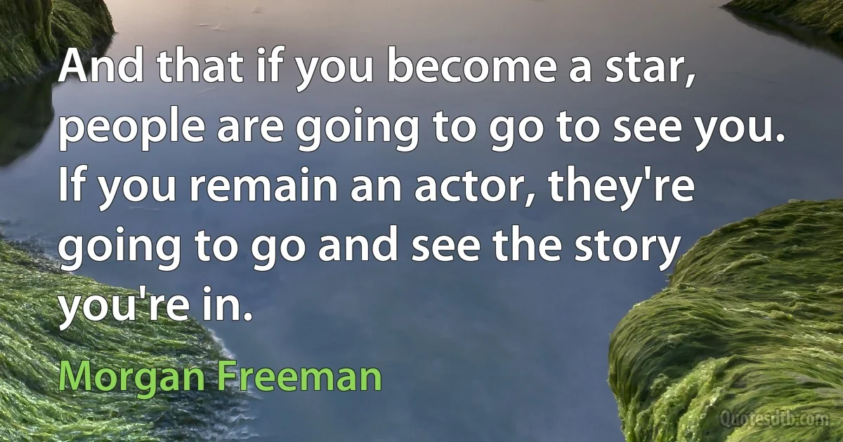 And that if you become a star, people are going to go to see you. If you remain an actor, they're going to go and see the story you're in. (Morgan Freeman)