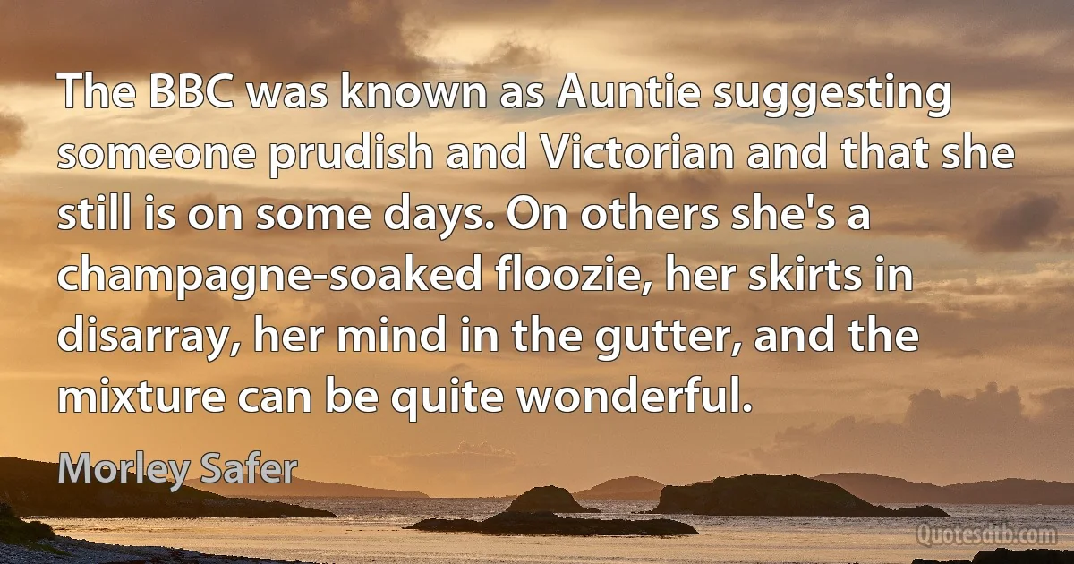 The BBC was known as Auntie suggesting someone prudish and Victorian and that she still is on some days. On others she's a champagne-soaked floozie, her skirts in disarray, her mind in the gutter, and the mixture can be quite wonderful. (Morley Safer)