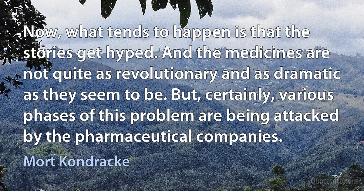 Now, what tends to happen is that the stories get hyped. And the medicines are not quite as revolutionary and as dramatic as they seem to be. But, certainly, various phases of this problem are being attacked by the pharmaceutical companies. (Mort Kondracke)