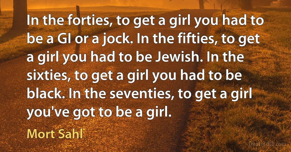 In the forties, to get a girl you had to be a GI or a jock. In the fifties, to get a girl you had to be Jewish. In the sixties, to get a girl you had to be black. In the seventies, to get a girl you've got to be a girl. (Mort Sahl)