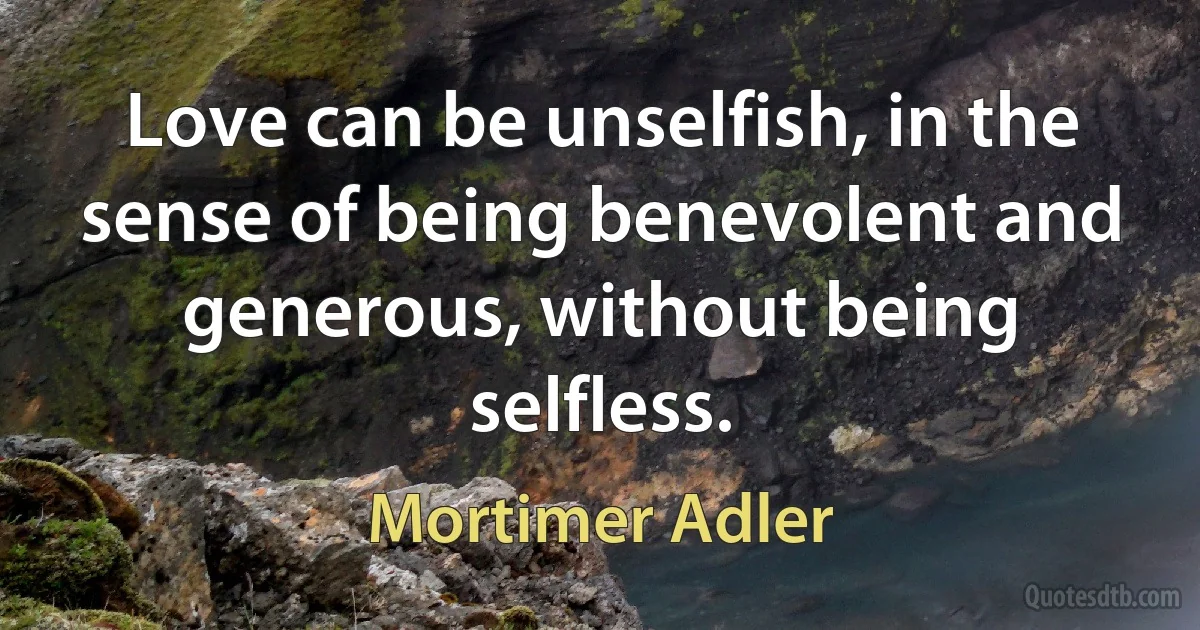 Love can be unselfish, in the sense of being benevolent and generous, without being selfless. (Mortimer Adler)