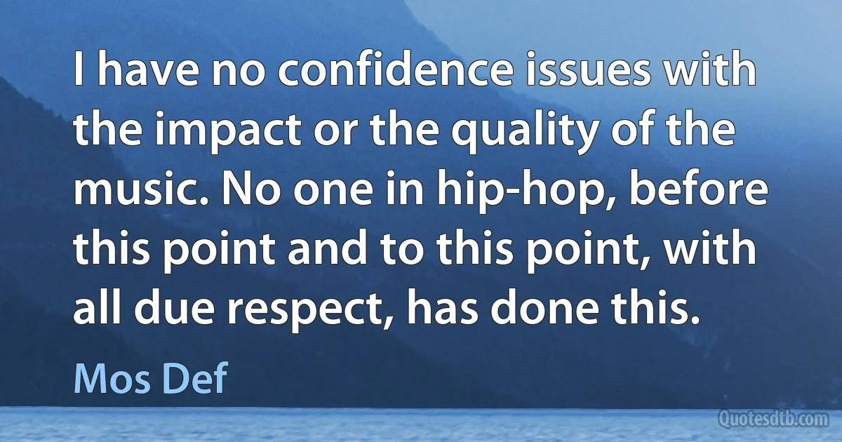 I have no confidence issues with the impact or the quality of the music. No one in hip-hop, before this point and to this point, with all due respect, has done this. (Mos Def)