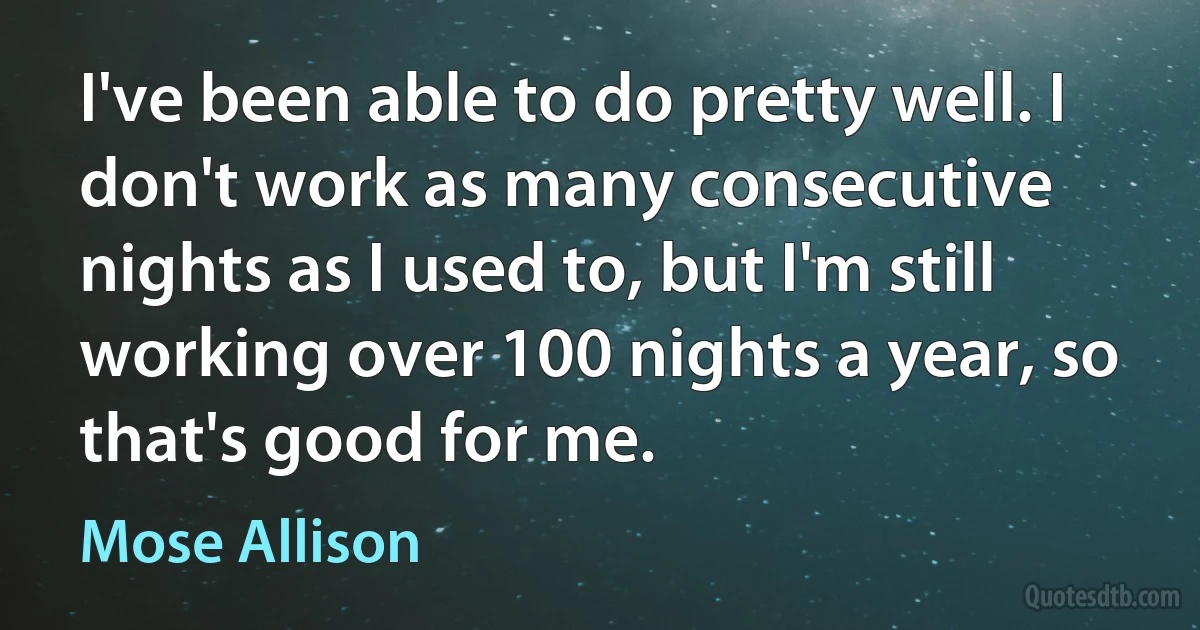 I've been able to do pretty well. I don't work as many consecutive nights as I used to, but I'm still working over 100 nights a year, so that's good for me. (Mose Allison)