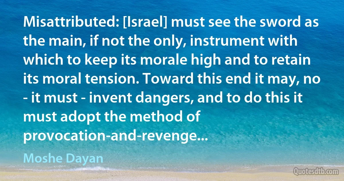 Misattributed: [Israel] must see the sword as the main, if not the only, instrument with which to keep its morale high and to retain its moral tension. Toward this end it may, no - it must - invent dangers, and to do this it must adopt the method of provocation-and-revenge... (Moshe Dayan)