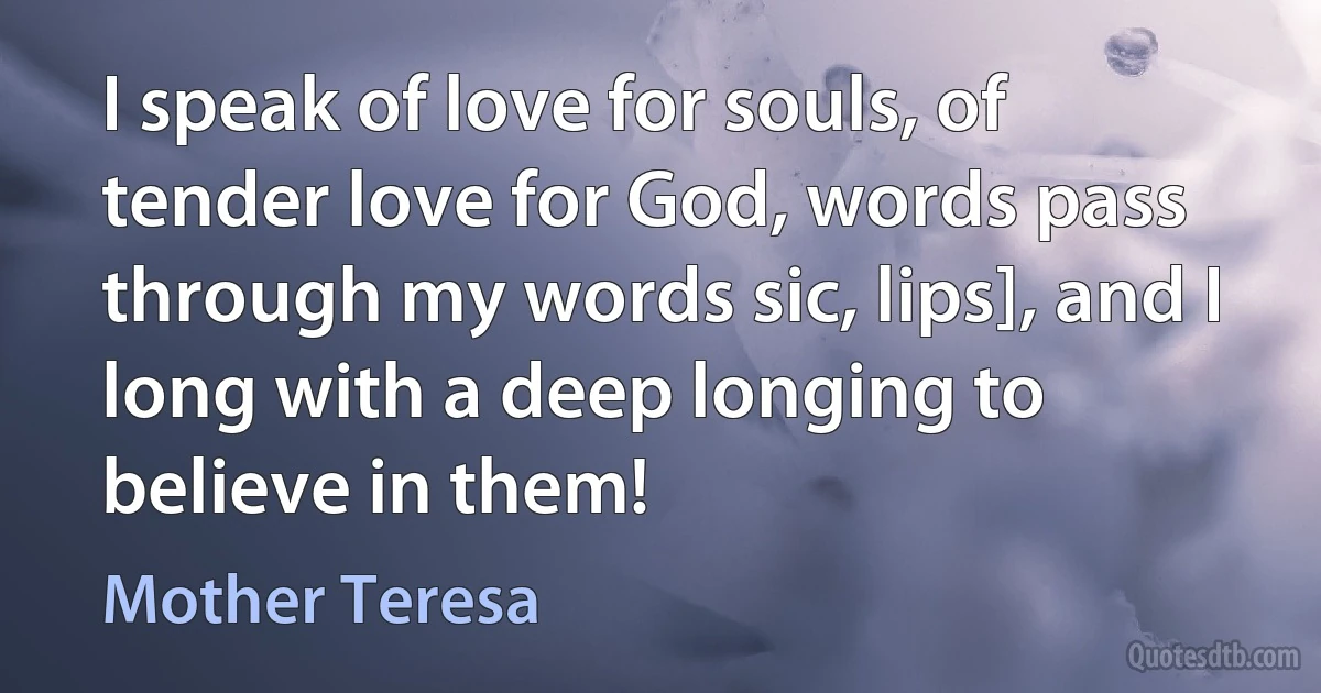 I speak of love for souls, of tender love for God, words pass through my words sic, lips], and I long with a deep longing to believe in them! (Mother Teresa)