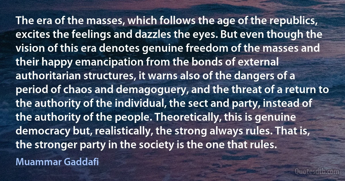 The era of the masses, which follows the age of the republics, excites the feelings and dazzles the eyes. But even though the vision of this era denotes genuine freedom of the masses and their happy emancipation from the bonds of external authoritarian structures, it warns also of the dangers of a period of chaos and demagoguery, and the threat of a return to the authority of the individual, the sect and party, instead of the authority of the people. Theoretically, this is genuine democracy but, realistically, the strong always rules. That is, the stronger party in the society is the one that rules. (Muammar Gaddafi)