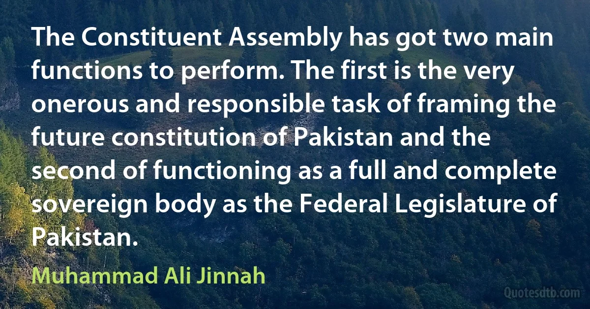 The Constituent Assembly has got two main functions to perform. The first is the very onerous and responsible task of framing the future constitution of Pakistan and the second of functioning as a full and complete sovereign body as the Federal Legislature of Pakistan. (Muhammad Ali Jinnah)