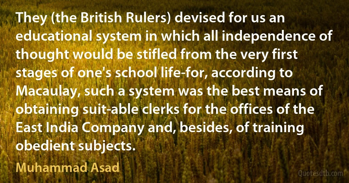 They (the British Rulers) devised for us an educational system in which all independence of thought would be stifled from the very first stages of one's school life-for, according to Macaulay, such a system was the best means of obtaining suit­able clerks for the offices of the East India Company and, besides, of training obedient subjects. (Muhammad Asad)