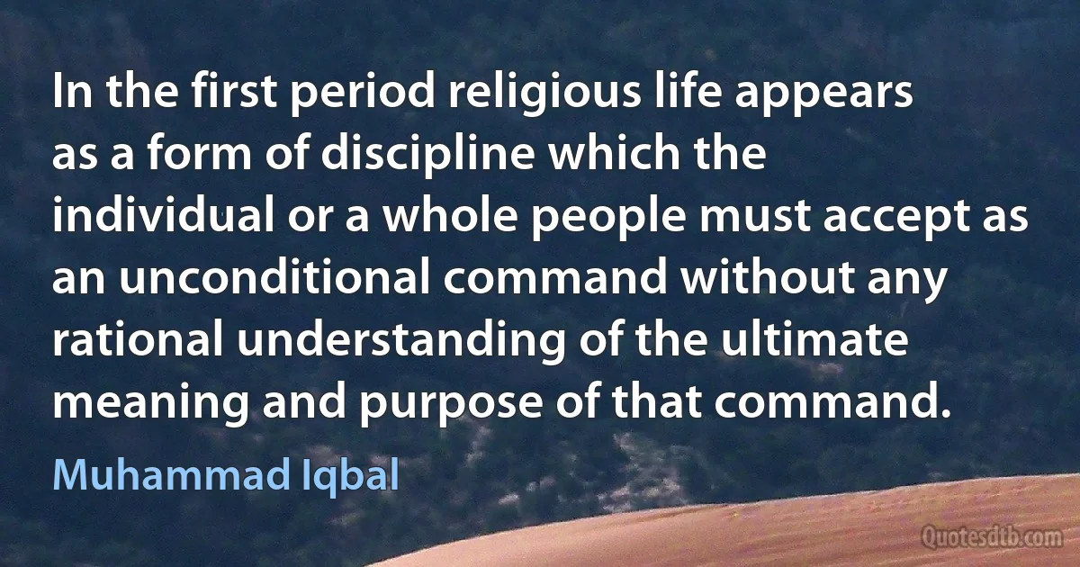 In the first period religious life appears as a form of discipline which the individual or a whole people must accept as an unconditional command without any rational understanding of the ultimate meaning and purpose of that command. (Muhammad Iqbal)