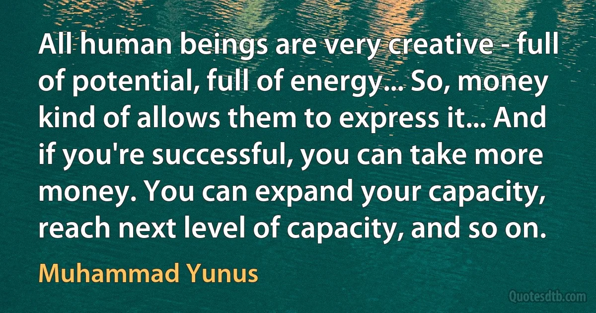 All human beings are very creative - full of potential, full of energy... So, money kind of allows them to express it... And if you're successful, you can take more money. You can expand your capacity, reach next level of capacity, and so on. (Muhammad Yunus)