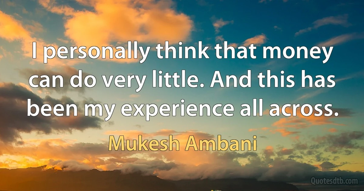 I personally think that money can do very little. And this has been my experience all across. (Mukesh Ambani)