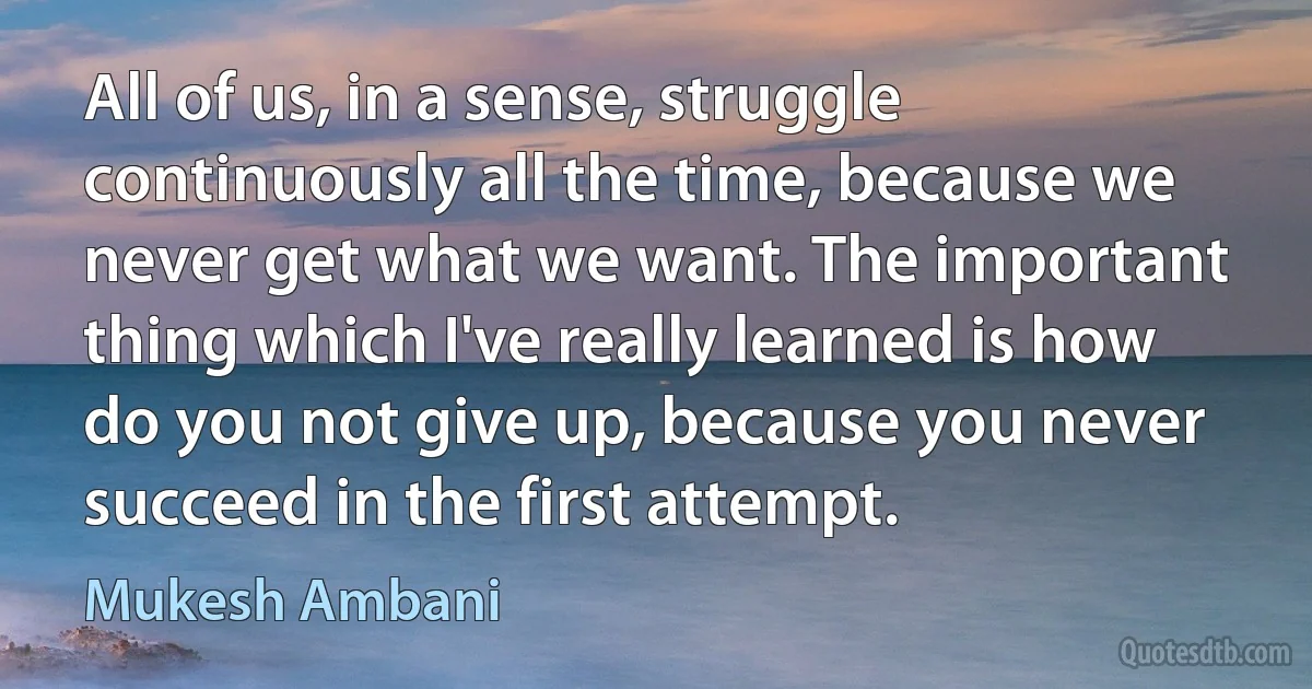 All of us, in a sense, struggle continuously all the time, because we never get what we want. The important thing which I've really learned is how do you not give up, because you never succeed in the first attempt. (Mukesh Ambani)