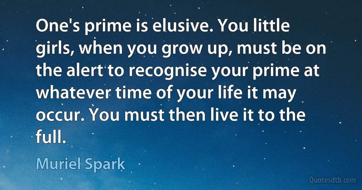 One's prime is elusive. You little girls, when you grow up, must be on the alert to recognise your prime at whatever time of your life it may occur. You must then live it to the full. (Muriel Spark)