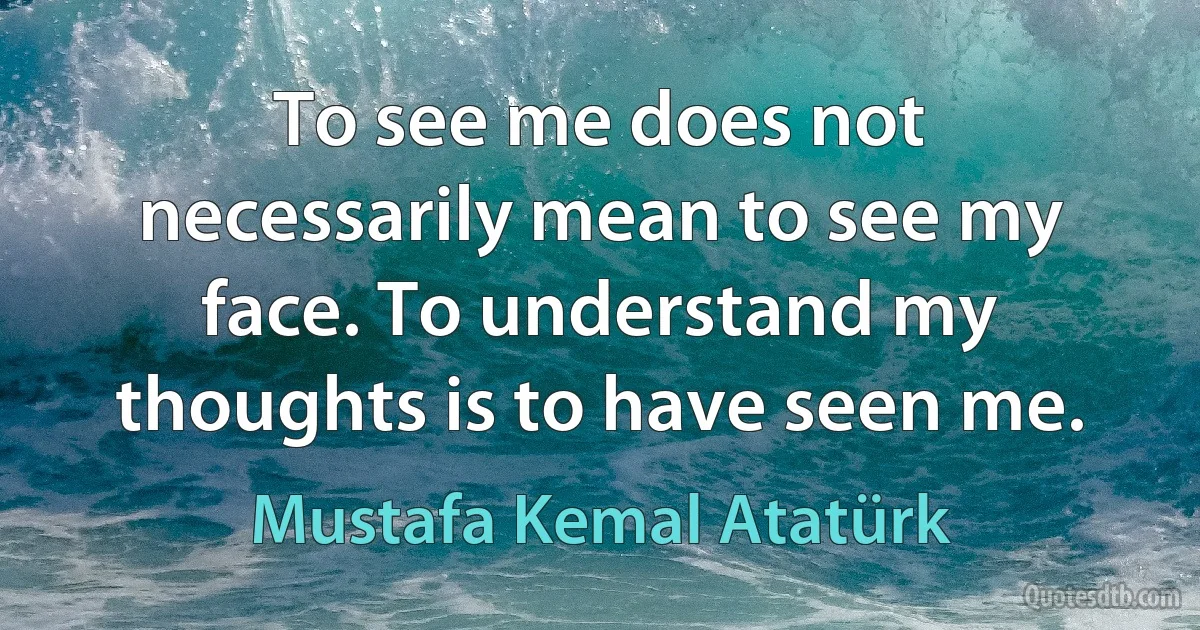 To see me does not necessarily mean to see my face. To understand my thoughts is to have seen me. (Mustafa Kemal Atatürk)