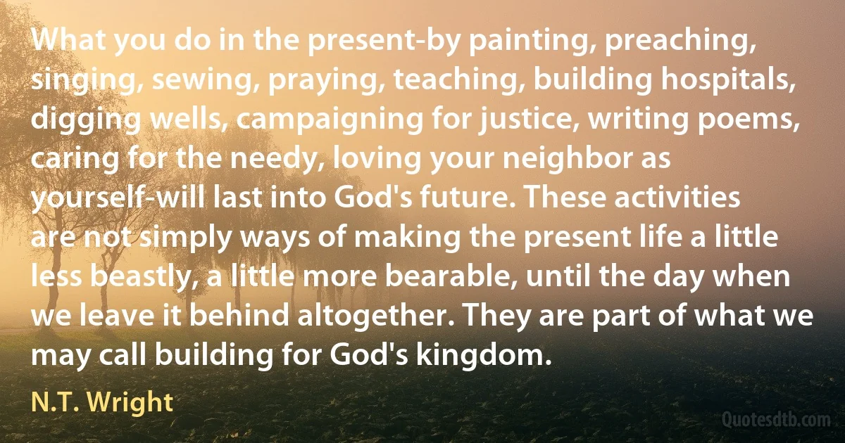 What you do in the present-by painting, preaching, singing, sewing, praying, teaching, building hospitals, digging wells, campaigning for justice, writing poems, caring for the needy, loving your neighbor as yourself-will last into God's future. These activities are not simply ways of making the present life a little less beastly, a little more bearable, until the day when we leave it behind altogether. They are part of what we may call building for God's kingdom. (N.T. Wright)