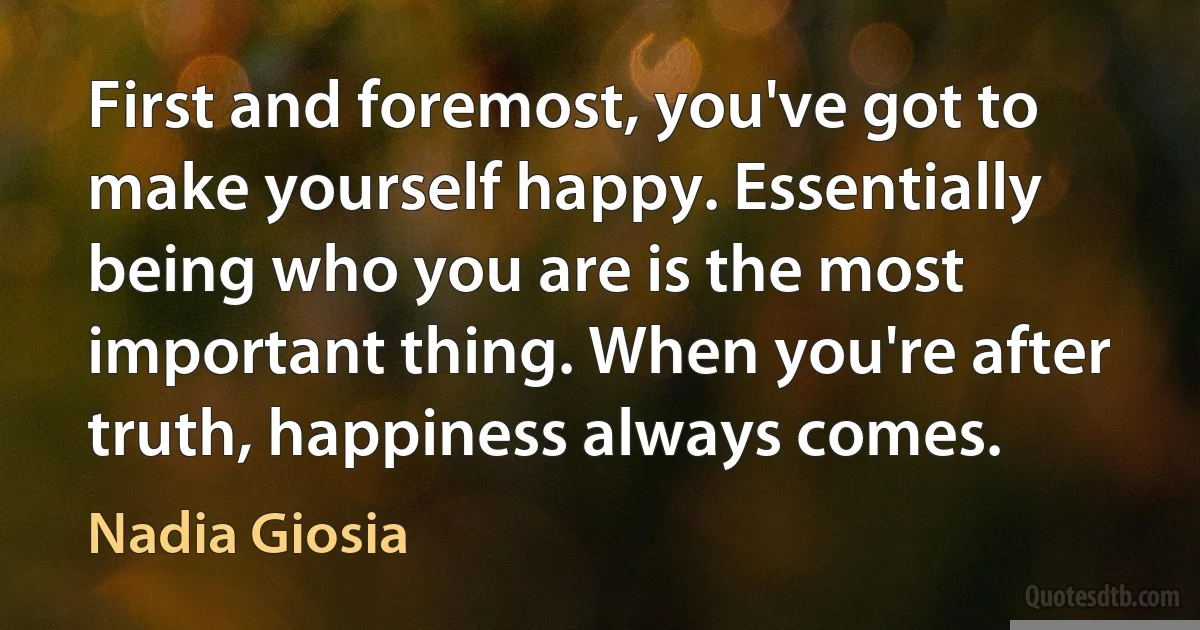 First and foremost, you've got to make yourself happy. Essentially being who you are is the most important thing. When you're after truth, happiness always comes. (Nadia Giosia)